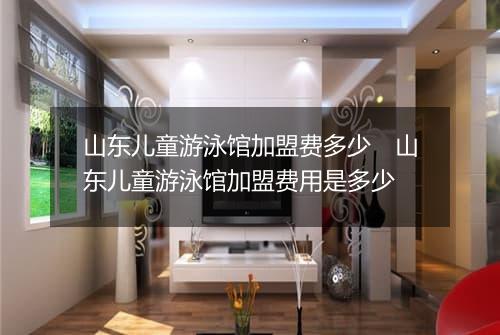 山东儿童游泳馆加盟费多少　山东儿童游泳馆加盟费用是多少
